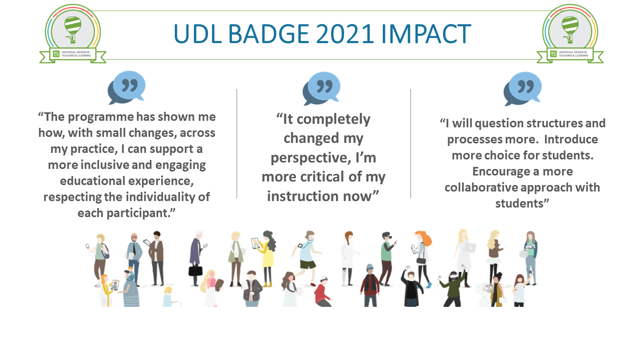 UDL BADGE 2021 IMPACT - Quotes from participants: “The programme has shown me how, with small changes, across my practice, I can support a more inclusive and engaging educational experience, respecting the individuality of each participant.” “It completely changed my perspective, I’m more critical of my instruction now.”“I will question structures and processes more.  Introduce more choice for students.  Encourage a more collaborative approach with students”