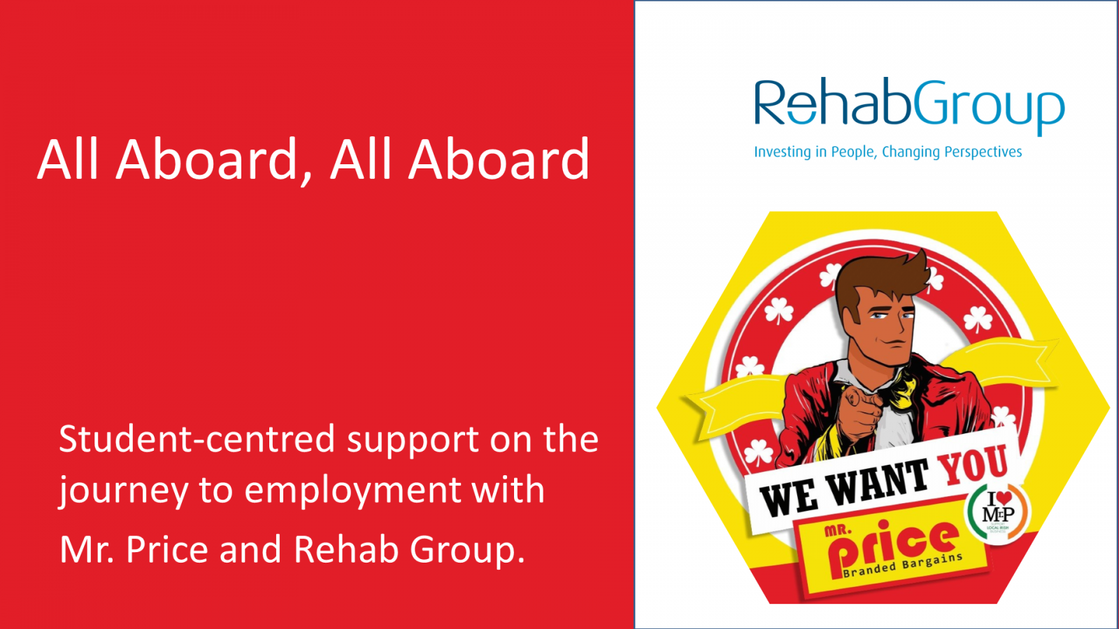 Slide 1 - All Aboard, All Aboard  Student-centred support on the journey to employment with Mr. Price and Rehab Group.   Text on Red Background on Left Hand Side of Slide  White Background on Right Hand Side of Slide Rehab Group Logo above the Mr Price Logo. The character points above the text “We Want You, Mr. Price Branded Bargains”. Slide 2 - Change-Makers for Employment Rates of People with Disabilities   Map of Europe on Left Hand Side of Slide showing Ireland’s employment rate of people with disabilities is 32.3% Text on the Right Hand Side of the Slide is Ireland has one of the lowest employment rates of people with disabilities in Europe.  Rehab Group and Mr. Price share a vision for inclusive Mr. Price workplaces in every Irish community. Slide 3 - Connecting Disabled Talent with the Business Needs   A map of Ireland on the right and left hand of the slides. The map on the left shows all 60 mr price locations. The map on the right shows all rehab group services.   The text between both map is A Corporate Partnership connecting over 60 Mr. Price locations with 50 National Learning Network Education and Training Centres. Slide 4 - Three Elements in Our Partnership Approach to Inclusive Employment   The left hand side of the slide has bubble chart showing three enabling factors in the partnership approach of Job Ready Candidates with Disabilities, Disability Confident Staff and Job Accommodations.  Beside that bubble chart is a red circle with the text enablers Beside that is an arrow pointing to the Mr. Price graphic. The Mr. Price Character is pointing above the text “We Want You”.  Slide 5 - The Story So Far  There are three separate  images of employees in Mr. Price Stores   Below each image is text. In order, these are: 100% of Mr. Price Stores committed to inclusive work experience placements with Rehab Group 47 Managers and Supervisors completed training with Rehab Group 53 Jobseekers with Disabilities in full-time or part time employment. Slide 6 - Beyond Individual and Organisational Impact  Text on the left hand side of the slide is  We are demonstrating practice leadership in inclusive employment. Positive impact is beyond the individual and both organisations.  We are contributing to the ambitions of the Comprehensive Employment Strategy and Article 27 of the UN Convention on the Rights of People with Disabilities.   On the Right hand side of the slide are the covers of two publications. The Comprehensive Employment Strategy for People with Disabilities and the Convention of the Right of Persons with Disabilities and Optional Protocols. 