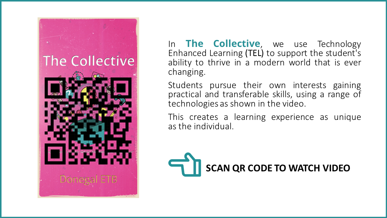 In The Collective, we use Technology Enhanced Learning (TEL) to support the student's ability to thrive in a modern world that is ever changing. Students pursue their own interests gaining practical and transferable skills, using a range of technologies as shown in the video. This creates a learning experience as unique as the individual. Donegal ETB logo SCAN QR CODE TO WATCH VIDEO link http://students.the-collective.ie/