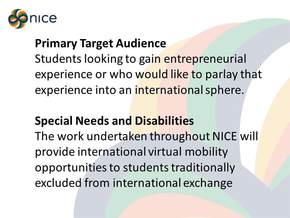 Students looking to gain entrepreneurial experience or who would like to parlay that experience into an international sphere.   Special Needs and Disabilities The work undertaken throughout NICE will provide international virtual mobility opportunities to students traditionally excluded from international exchange